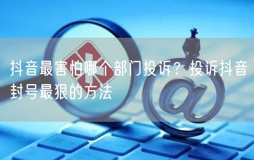 抖音最害怕哪个部门投诉?投诉抖音封号最狠的方法