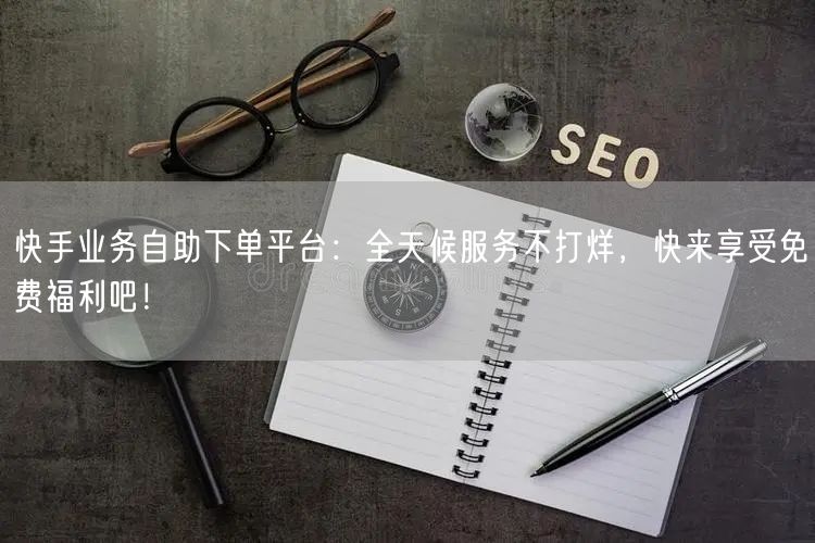 快手业务自助下单平台:全天候服务不打烊,快来享受免费福利吧!