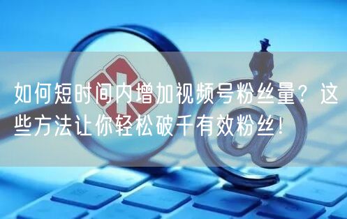 如何短时间内增加视频号粉丝量?这些方法让你轻松破千有效粉丝!
