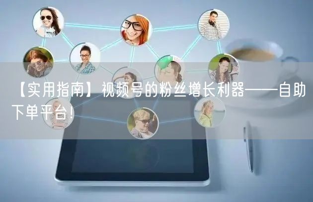 【实用指南】视频号的粉丝增长利器——自助下单平台！